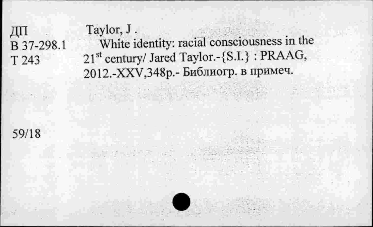 ﻿«n
B 37-298.1
T243
Taylor, J .
White identity: racial consciousness in the 21st century/ Jared Taylor.-{S.I.} : PRAAG, 2O12.-XXV,348p.- BnSjinorp. b npHMen.
59/18